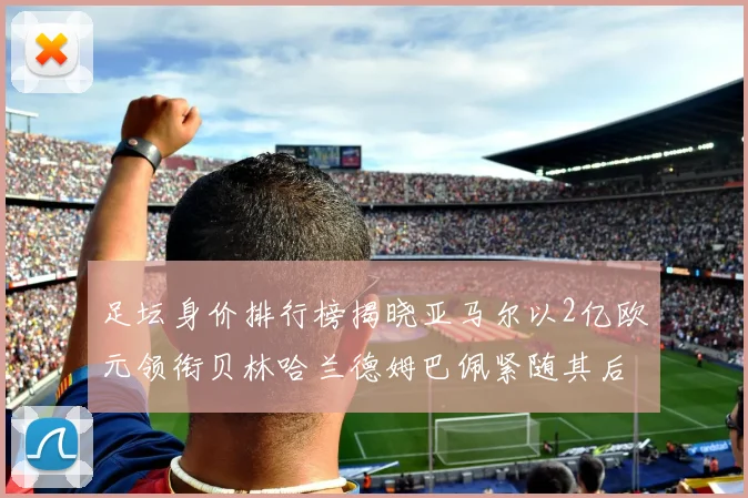 足坛身价排行榜揭晓亚马尔以2亿欧元领衔贝林哈兰德姆巴佩紧随其后