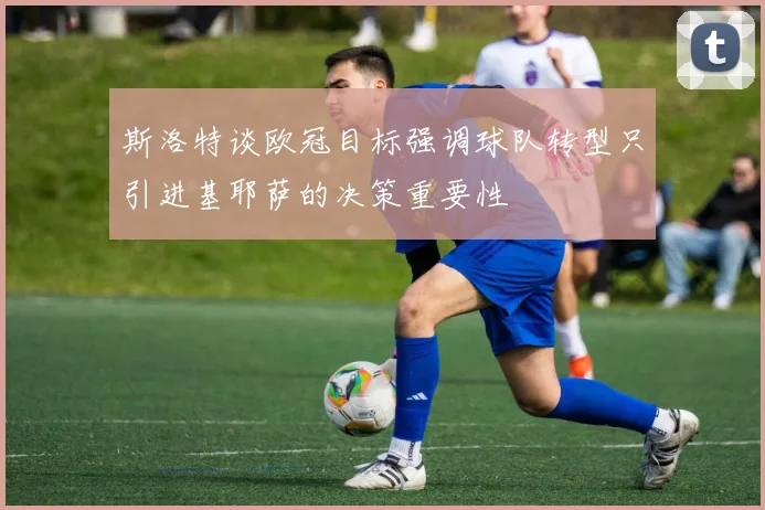 斯洛特谈欧冠目标强调球队转型只引进基耶萨的决策重要性