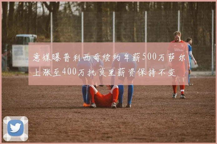 意媒曝普利西奇续约年薪500万萨尔上涨至400万托莫里薪资保持不变