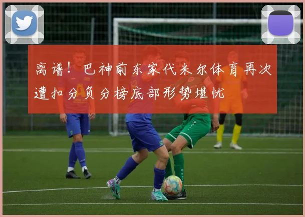 离谱！巴神前东家代米尔体育再次遭扣分负分榜底部形势堪忧
