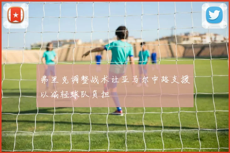 弗里克调整战术让亚马尔中路支援以减轻球队负担