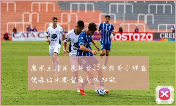 魔术主帅高度评价25号新秀小理查德森的比赛智商与求知欲