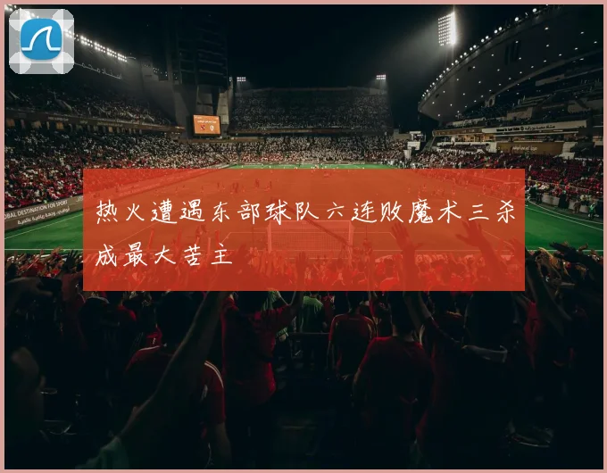 热火遭遇东部球队六连败魔术三杀成最大苦主