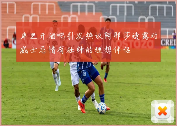 库里开酒吧引发热议阿耶莎透露对威士忌情有独钟的理想伴侣