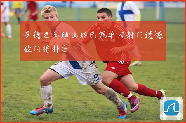 罗德里戈助攻姆巴佩单刀射门遗憾被门将扑出