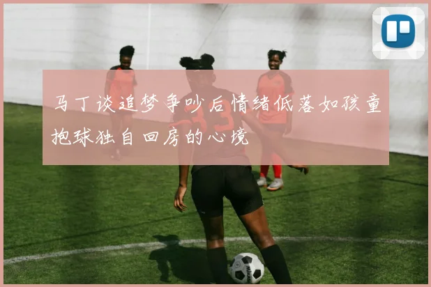马丁谈追梦争吵后情绪低落如孩童抱球独自回房的心境