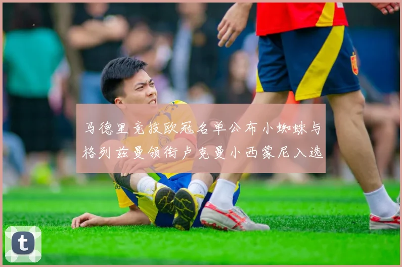 马德里竞技欧冠名单公布小蜘蛛与格列兹曼领衔卢克曼小西蒙尼入选