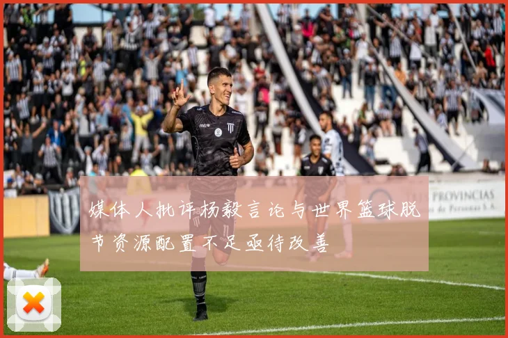 媒体人批评杨毅言论与世界篮球脱节资源配置不足亟待改善