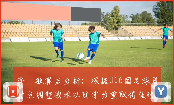 浮嶋敏赛后分析：根据U16国足球员特点调整战术以防守为重取得佳绩