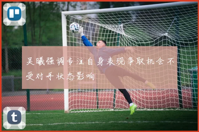 吴曦强调专注自身表现争取机会不受对手状态影响