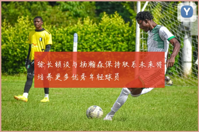 徐长锁谈与杨瀚森保持联系未来将培养更多优秀年轻球员