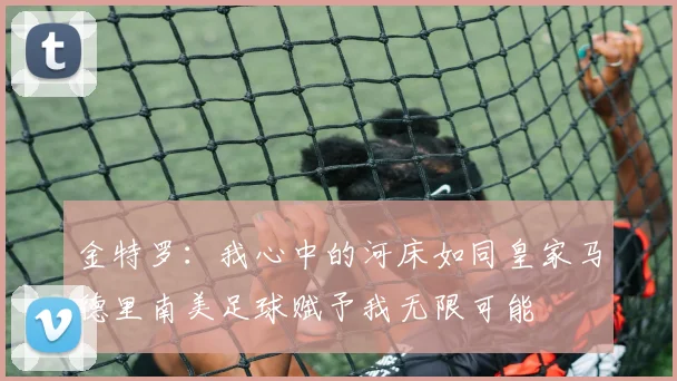 金特罗：我心中的河床如同皇家马德里南美足球赋予我无限可能