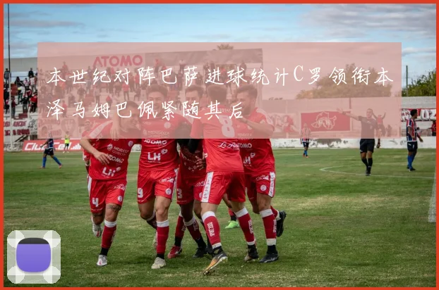 本世纪对阵巴萨进球统计C罗领衔本泽马姆巴佩紧随其后