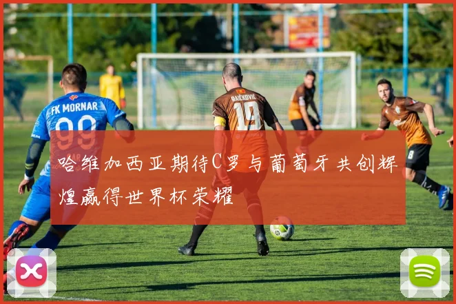 哈维加西亚期待C罗与葡萄牙共创辉煌赢得世界杯荣耀
