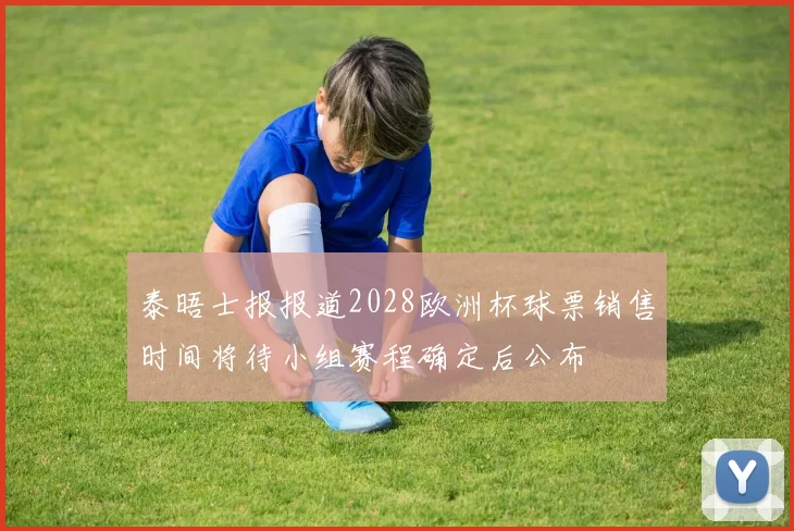 泰晤士报报道2028欧洲杯球票销售时间将待小组赛程确定后公布
