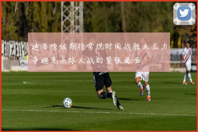 迪洛伦佐期待常规时间战胜米兰力争避免点球大战的紧张局面